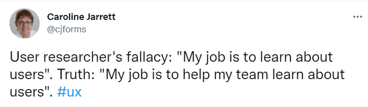 User researcher's fallacy: "My job is to learn about users". Truth: "My job is to help my team learn about users".